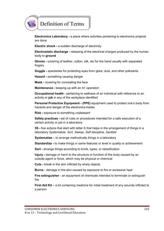 CONSUMER ELECTRONICS SERVICING 102
K to 12 – Technology and Livelihood Education
Electronics Laboratory - a place where activities pertaining to electronics projects
are done
Electric shock - a sudden discharge of electricity
Electrostatic discharge - releasing of the electrical charges produced by the human
body to ground
Gloves - covering of leather, cotton, silk, etc for the hand usually with separated
fingers.
Goggle - spectacles for protecting eyes from glare, dust, and other pollutants.
Hazard - something causing danger
Mask - covering for concealing the face
Maintenance - keeping up with an A1 operation
Occupational health - pertaining to wellness of an individual with reference to an
activity or job in any of the workplace identified
Personal Protective Equipment - (PPE) equipment used to protect one’s body from
hazards and danger of the electronics trades
Risk - exposure to something unpleasant
Safety practices - set of rules or procedures intended for a safe execution of a
certain activity or job in a laboratory
5S - five actions that start with letter S that helps in the arrangement of things in a
laboratory Systematize. Sort, Sweep, Self discipline, Sanitize
Systematize – to arrange methodically things in a laboratory
Standardize - to make things in same features or level in quality or achievement
Sort - arrange things according to kinds, types, or classification
Injury - damage or harm to the structure or function of the body caused by an
outside agent or force, which may be physical or chemical
Cuts - break in the skin inflicted by sharp objects
Burns - damage in the skin caused by exposure to fire or excessive heat
Fire extinguisher - an equipment of chemicals intended to terminate or extinguish
fire
First Aid Kit – a kit containing medicine for initial treatment of any wounds inflicted to
a person
Definition of Terms
 