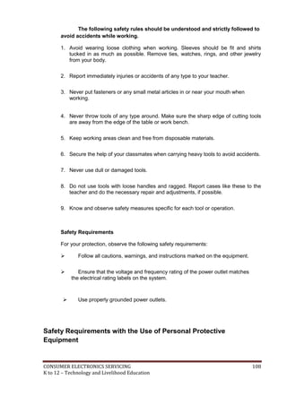 CONSUMER ELECTRONICS SERVICING 108
K to 12 – Technology and Livelihood Education
The following safety rules should be understood and strictly followed to
avoid accidents while working.
1. Avoid wearing loose clothing when working. Sleeves should be fit and shirts
tucked in as much as possible. Remove ties, watches, rings, and other jewelry
from your body.
2. Report immediately injuries or accidents of any type to your teacher.
3. Never put fasteners or any small metal articles in or near your mouth when
working.
4. Never throw tools of any type around. Make sure the sharp edge of cutting tools
are away from the edge of the table or work bench.
5. Keep working areas clean and free from disposable materials.
6. Secure the help of your classmates when carrying heavy tools to avoid accidents.
7. Never use dull or damaged tools.
8. Do not use tools with loose handles and ragged. Report cases like these to the
teacher and do the necessary repair and adjustments, if possible.
9. Know and observe safety measures specific for each tool or operation.
Safety Requirements
For your protection, observe the following safety requirements:
 Follow all cautions, warnings, and instructions marked on the equipment.
 Ensure that the voltage and frequency rating of the power outlet matches
the electrical rating labels on the system.
 Use properly grounded power outlets.
Safety Requirements with the Use of Personal Protective
Equipment
 