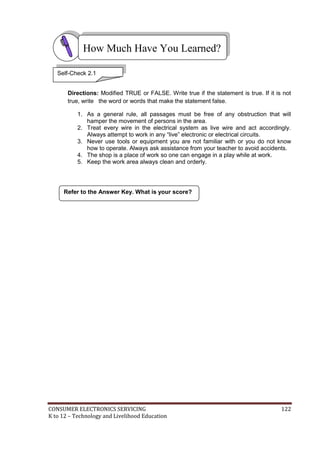 CONSUMER ELECTRONICS SERVICING 122
K to 12 – Technology and Livelihood Education
How Much Have You Learned?
Refer to the Answer Key. What is your score?
Directions: Modified TRUE or FALSE. Write true if the statement is true. If it is not
true, write the word or words that make the statement false.
1. As a general rule, all passages must be free of any obstruction that will
hamper the movement of persons in the area.
2. Treat every wire in the electrical system as live wire and act accordingly.
Always attempt to work in any “live” electronic or electrical circuits.
3. Never use tools or equipment you are not familiar with or you do not know
how to operate. Always ask assistance from your teacher to avoid accidents.
4. The shop is a place of work so one can engage in a play while at work.
5. Keep the work area always clean and orderly.
Self-Check 2.1
 