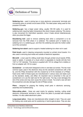 CONSUMER ELECTRONICS SERVICING 127
K to 12 – Technology and Livelihood Education
Soldering iron - used in joining two or more electronic components’ terminals and
connecting wires on printed circuit board (PCB). The ideal power rating used for this
purpose is 30 watts
Soldering gun- has a larger power rating, usually 100-140 watts. It is used for
soldering work requiring higher temperature like direct chassis soldering. This device
is also convenient for intermittent operation, since it heats almost instantaneously
when you press the trigger
Desoldering tool- used to remove soldering lead when a component is to be
removed from the PCB where it is soldered. The soldered joint is heated by a
soldering iron or a soldering gun, and then the soldering tool pulls the molten solder
out of the connection
Soldering iron stand- used to support a heated soldering iron when not in used
Paint brush- used in cleaning components mounted on printed circuit boards. It is
also used in removing dust inside and outside of electronic apparatus
Mini-drill - a tool used for drilling small holes through printed circuit boards (PCB),
wood or plastic. It consists of a chuck which is adjustable to handle drill bits from
1/32” to 1/16” diameter. This device is supplied with 12V dc voltage from a battery or
from an adapter with 12V dc output
Screwdriver – an instrument designed to drive in and take out screws. The two most
common types used in the electronic shop are the standard screwdrivers with a flat
tip, and the Philip Screwdriver with the crossed tip to fit the recesses of a Philips-
head screw. Both of these types are manufactured in various sizes and styles such
as the standard, stubby, and offset. An important rule to remember in the use of
screwdrivers is to use the right size for the right screw. Too big a size damages the
slot of the screw and may even cause the screw to break. Too small a size will dent
the screwdriver and also damage the slot of Philips screws
Pliers - designed for gripping the holding small parts in electronic servicing,
assembly and troubleshooting
Side-cutting pliers - these are used mainly for gripping, bending, cutting small
electronic components’ terminal or wire. When this pliers is provided with insulated
handles, it is also called electrician’s pliers
Long-nosed pliers - these are manufactured either straight or bent. They are used
for holding very small parts and for positioning in hard-to-get-at place. They are also
Definition of Terms
 