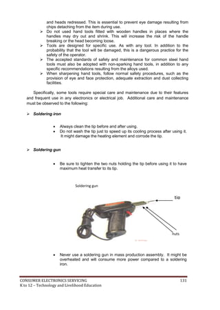 CONSUMER ELECTRONICS SERVICING 131
K to 12 – Technology and Livelihood Education
and heads redressed. This is essential to prevent eye damage resulting from
chips detaching from the item during use.
 Do not used hand tools fitted with wooden handles in places where the
handles may dry out and shrink. This will increase the risk of the handle
breaking or the head becoming loose.
 Tools are designed for specific use. As with any tool. In addition to the
probability that the tool will be damaged, this is a dangerous practice for the
safety of the operator.
 The accepted standards of safety and maintenance for common steel hand
tools must also be adopted with non-sparking hand tools, in addition to any
specific recommendations resulting from the alloys used.
 When sharpening hand tools, follow normal safety procedures, such as the
provision of eye and face protection, adequate extraction and dust collecting
facilities.
Specifically, some tools require special care and maintenance due to their features
and frequent use in any electronics or electrical job. Additional care and maintenance
must be observed to the following:
 Soldering iron
 Always clean the tip before and after using.
 Do not wash the tip just to speed up its cooling process after using it.
It might damage the heating element and corrode the tip.
 Soldering gun
 Be sure to tighten the two nuts holding the tip before using it to have
maximum heat transfer to its tip.
 Never use a soldering gun in mass production assembly. It might be
overheated and will consume more power compared to a soldering
iron.
nuts
tip
Soldering gun
 