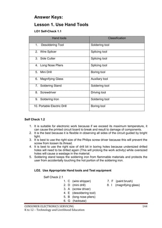 CONSUMER ELECTRONICS SERVICING 144
K to 12 – Technology and Livelihood Education
Answer Keys:
Lesson 1. Use Hand Tools
LO1 Self-Check 1.1
Hand tools Classification
1. Desoldering Tool Soldering tool
2. Wire Splicer Splicing tool
3. Side Cutter Splicing tool
4. Long Nose Pliers Splicing tool
5. Mini Drill Boring tool
6. Magnifying Glass Auxiliary tool
7. Soldering Stand Soldering tool
8. Screwdriver Driving tool
9. Soldering Iron Soldering tool
10. Portable Electric Drill Boring tool
Self Check 1.2
1. It is suitable for electronic work because if we exceed its maximum temperature, it
can cause the printed circuit board to break and result to damage of components.
2. It is the best because it is flexible in observing all sides of the circuit guided by bright
light.
3. It is best to use the right size of the Philips screw driver because this will prevent the
screw from loosen its thread.
4. It is best to use the right size of drill bit in boring holes because undersized drilled
holes will need to be drilled again (This will prolong the work activity) while oversized
holes will cause a wastage in the material.
5. Soldering stand keeps the soldering iron from flammable materials and protects the
user from accidentally touching the hot portion of the soldering iron.
LO2. Use Appropriate Hand tools and Test equipment
Self Check 2.1
1. C (wire stripper) 7. F (paint brush)
2. D (mini drill) 8. I (magnifying glass)
3. A (screw driver)
4. E (desoldering tool)
5. B (long nose pliers)
6. G (hacksaw)
 