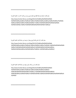 ==============================
‫حمل‬‫كتاب‬‫استخدام‬‫خرائط‬‫العقل‬ً‫ف‬‫العمل‬ً‫تون‬‫بوزان‬‫من‬‫كتب‬‫االدارة‬‫و‬‫التنمٌة‬‫البشرٌة‬
http://www.farahat-library.com/blog/2013/12/%d8%ad%d9%85%d9%84-
%d9%83%d8%aa%d8%a7%d8%a8-%d8%a7%d8%b3%d8%aa%d8%ae%d8%af%d8%a7%d9%85-
%d8%ae%d8%b1%d8%a7%d8%a6%d8%b7-%d8%a7%d9%84%d8%b9%d9%82%d9%84-
%d9%81%d9%8a-%d8%a7%d9%84%d8%b9%d9%85%d9%84-%d8%aa/
==============================
‫حمل‬‫كتاب‬‫أراك‬‫على‬‫القمة‬‫لزٌج‬‫زٌجالر‬‫مترجما‬‫من‬‫سلسلة‬‫كتب‬‫التنمٌة‬‫البشرٌة‬
http://www.farahat-library.com/blog/2013/12/%d8%ad%d9%85%d9%84-
%d9%83%d8%aa%d8%a7%d8%a8-%d8%a3%d8%b1%d8%a7%d9%83-%d8%b9%d9%84%d9%89-
%d8%a7%d9%84%d9%82%d9%85%d8%a9-%d9%84%d8%b2%d9%8a%d8%ac-
%d8%b2%d9%8a%d8%ac%d9%84%d8%a7%d8%b1-%d9%85%d8%aa%d8%b1/
==============================
‫حمل‬‫كتاب‬‫إدرس‬‫بذكاء‬‫ولٌس‬‫بجهد‬‫من‬‫سلسلة‬‫كتب‬‫التنمٌة‬‫البشرٌة‬
http://www.farahat-library.com/blog/2013/12/%d8%ad%d9%85%d9%84-
%d9%83%d8%aa%d8%a7%d8%a8-%d8%a5%d8%af%d8%b1%d8%b3-
%d8%a8%d8%b0%d9%83%d8%a7%d8%a1-%d9%88%d9%84%d9%8a%d8%b3-
%d8%a8%d8%ac%d9%87%d8%af-%d9%85%d9%86-%d8%b3%d9%84%d8%b3%d9%84%d8%a9-
%d9%83/
==============================
 