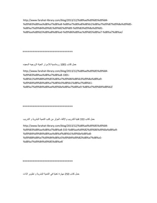 http://www.farahat-library.com/blog/2013/12/%d8%ad%d9%85%d9%84-
%d9%83%d8%aa%d8%a7%d8%a8-%d8%a7%d8%a8%d8%b1%d8%a7%d9%87%d9%8a%d9%85-
%d8%a7%d9%84%d9%81%d9%82%d9%89-%d9%83%d9%8a%d9%81-
%d8%aa%d8%b5%d8%a8%d8%ad-%d9%86%d8%ac%d9%85%d8%a7-%d8%a7%d8%ac/
==============================
‫حمل‬‫كتاب‬1001‫رومانسٌة‬‫لالسرار‬‫الحٌاة‬‫الزوجٌه‬‫السعٌده‬
http://www.farahat-library.com/blog/2013/12/%d8%ad%d9%85%d9%84-
%d9%83%d8%aa%d8%a7%d8%a8-1001-
%d8%b1%d9%88%d9%85%d8%a7%d9%86%d8%b3%d9%8a%d8%a9-
%d9%84%d9%84%d8%a7%d8%b3%d8%b1%d8%a7%d8%b1-
%d8%a7%d9%84%d8%ad%d9%8a%d8%a7%d8%a9-%d8%a7%d9%84%d8%b2/
==============================
‫حمل‬‫كتاب‬333‫تقنٌة‬‫للتدرٌب‬‫واإللقاء‬‫المؤثر‬‫من‬‫كتب‬‫التنمٌة‬‫البشرٌة‬‫و‬‫التدرٌب‬
http://www.farahat-library.com/blog/2013/12/%d8%ad%d9%85%d9%84-
%d9%83%d8%aa%d8%a7%d8%a8-333-%d8%aa%d9%82%d9%86%d9%8a%d8%a9-
%d9%84%d9%84%d8%aa%d8%af%d8%b1%d9%8a%d8%a8-
%d9%88%d8%a7%d9%84%d8%a5%d9%84%d9%82%d8%a7%d8%a1-
%d8%a7%d9%84%d9%85%d8%a4/
==============================
‫حمل‬‫كتاب‬250‫مهارة‬‫ذهنٌة‬ً‫ف‬‫التنمٌة‬‫البشرٌة‬‫و‬‫تطوٌر‬‫الذات‬
 