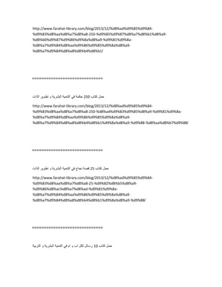 http://www.farahat-library.com/blog/2013/12/%d8%ad%d9%85%d9%84-
%d9%83%d8%aa%d8%a7%d8%a8-250-%d9%85%d9%87%d8%a7%d8%b1%d8%a9-
%d8%b0%d9%87%d9%86%d9%8a%d8%a9-%d9%81%d9%8a-
%d8%a7%d9%84%d8%aa%d9%86%d9%85%d9%8a%d8%a9-
%d8%a7%d9%84%d8%a8%d8%b4%d8%b1/
==============================
‫حمل‬‫كتاب‬250‫حكمة‬ً‫ف‬‫التنمٌة‬‫البشرٌة‬‫و‬‫تطوٌر‬‫الذات‬
http://www.farahat-library.com/blog/2013/12/%d8%ad%d9%85%d9%84-
%d9%83%d8%aa%d8%a7%d8%a8-250-%d8%ad%d9%83%d9%85%d8%a9-%d9%81%d9%8a-
%d8%a7%d9%84%d8%aa%d9%86%d9%85%d9%8a%d8%a9-
%d8%a7%d9%84%d8%a8%d8%b4%d8%b1%d9%8a%d8%a9-%d9%88-%d8%aa%d8%b7%d9%88/
==============================
‫حمل‬‫كتاب‬25‫قصة‬‫نجاح‬ً‫ف‬‫التنمٌة‬‫البشرٌة‬‫و‬‫تطوٌر‬‫الذات‬
http://www.farahat-library.com/blog/2013/12/%d8%ad%d9%85%d9%84-
%d9%83%d8%aa%d8%a7%d8%a8-25-%d9%82%d8%b5%d8%a9-
%d9%86%d8%ac%d8%a7%d8%ad-%d9%81%d9%8a-
%d8%a7%d9%84%d8%aa%d9%86%d9%85%d9%8a%d8%a9-
%d8%a7%d9%84%d8%a8%d8%b4%d8%b1%d9%8a%d8%a9-%d9%88/
==============================
‫حمل‬‫كتاب‬10‫رسائل‬‫لكل‬‫اب‬‫و‬‫ام‬ً‫ف‬‫التنمٌة‬‫البشرٌة‬‫و‬‫التربٌة‬
 