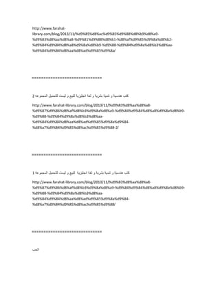http://www.farahat-
library.com/blog/2013/11/%d9%85%d8%ac%d9%85%d9%88%d8%b9%d8%a9-
%d9%83%d8%aa%d8%a8-%d9%81%d9%88%d8%b1-%d8%af%d9%85%d9%8a%d8%b2-
%d9%84%d9%84%d8%a8%d9%8a%d8%b9-%d9%88-%d9%84%d9%8a%d8%b3%d8%aa-
%d9%84%d9%84%d8%aa%d8%ad%d9%85%d9%8a/
==============================
‫كتب‬‫هندسٌة‬‫و‬‫تنمٌة‬‫بشرٌة‬‫و‬‫لغة‬‫انجلٌزٌة‬‫للبٌع‬‫و‬‫لٌست‬‫للتحمٌل‬‫المجموعه‬2
http://www.farahat-library.com/blog/2013/11/%d9%83%d8%aa%d8%a8-
%d9%87%d9%86%d8%af%d8%b3%d9%8a%d8%a9-%d9%84%d9%84%d8%a8%d9%8a%d8%b9-
%d9%88-%d9%84%d9%8a%d8%b3%d8%aa-
%d9%84%d9%84%d8%aa%d8%ad%d9%85%d9%8a%d9%84-
%d8%a7%d9%84%d9%85%d8%ac%d9%85%d9%88-2/
==============================
‫كتب‬‫هندسٌة‬‫و‬‫تنمٌة‬‫بشرٌة‬‫و‬‫لغة‬‫انجلٌزٌة‬‫للبٌع‬‫و‬‫لٌست‬‫للتحمٌل‬‫المجموعة‬1
http://www.farahat-library.com/blog/2013/11/%d9%83%d8%aa%d8%a8-
%d9%87%d9%86%d8%af%d8%b3%d9%8a%d8%a9-%d9%84%d9%84%d8%a8%d9%8a%d8%b9-
%d9%88-%d9%84%d9%8a%d8%b3%d8%aa-
%d9%84%d9%84%d8%aa%d8%ad%d9%85%d9%8a%d9%84-
%d8%a7%d9%84%d9%85%d8%ac%d9%85%d9%88/
==============================
‫الحب‬
 