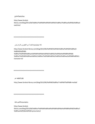 ‫المفاتٌح‬Switches
http://www.farahat-
library.com/blog/2013/06/%d8%a7%d9%84%d9%85%d9%81%d8%a7%d8%aa%d9%8a%d8%ad-
switches/
==============================
‫مقدمة‬‫عن‬‫التلٌفزٌون‬‫الترانزستور‬ Transistor TV
http://www.farahat-library.com/blog/2013/06/%d9%85%d9%82%d8%af%d9%85%d8%a9-
%d8%b9%d9%86-
%d8%a7%d9%84%d8%aa%d9%84%d9%8a%d9%81%d8%b2%d9%8a%d9%88%d9%86-
%d8%a7%d9%84%d8%aa%d8%b1%d8%a7%d9%86%d8%b2%d8%b3%d8%aa%d9%88%d8%b1-
transistor-tv/
==============================
‫ما‬‫هو‬ MATLAB
http://www.farahat-library.com/blog/2013/06/%d9%85%d8%a7-%d9%87%d9%88-matlab/
==============================
‫البنٌوماتٌك‬Pneumatics
http://www.farahat-
library.com/blog/2013/06/%d8%a7%d9%84%d8%a8%d9%86%d9%8a%d9%88%d9%85%d8%a7
%d8%aa%d9%8a%d9%83-pneumatics/
 