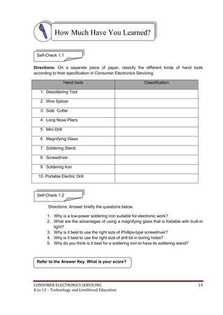 CONSUMER ELECTRONICS SERVICING 14
K to 12 – Technology and Livelihood Education
Refer to the Answer Key. What is your score?
Self-Check 1.2
Directions: On a separate piece of paper, classify the different kinds of hand tools
according to their specification in Consumer Electronics Servicing.
Hand tools Classification
1. Desoldering Tool
2 Wire Splicer
3. Side Cutter
4 Long Nose Pliers
5 Mini Drill
6 Magnifying Glass
7 Soldering Stand
8 Screwdriver
9 Soldering Iron
10. Portable Electric Drill
Directions: Answer briefly the questions below.
1. Why is a low-power soldering iron suitable for electronic work?
2. What are the advantages of using a magnifying glass that is foldable with built-in
light?
3. Why is it best to use the right size of Phillips-type screwdriver?
4. Why is it best to use the right size of drill bit in boring holes?
5. Why do you think is it best for a soldering iron to have its soldering stand?
How Much Have You Learned?
Self-Check 1.1
 