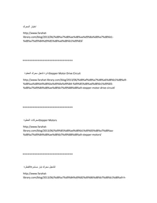 ‫اختٌار‬‫المحرك‬
http://www.farahat-
library.com/blog/2013/06/%d8%a7%d8%ae%d8%aa%d9%8a%d8%a7%d8%b1-
%d8%a7%d9%84%d9%85%d8%ad%d8%b1%d9%83/
==============================
‫دائرة‬‫تشغٌل‬‫محرك‬‫الخطوة‬ Stepper Motor Drive Circuit
http://www.farahat-library.com/blog/2013/06/%d8%af%d8%a7%d8%a6%d8%b1%d8%a9-
%d8%aa%d8%b4%d8%ba%d9%8a%d9%84-%d9%85%d8%ad%d8%b1%d9%83-
%d8%a7%d9%84%d8%ae%d8%b7%d9%88%d8%a9-stepper-motor-drive-circuit/
==============================
‫محركات‬‫الخطوة‬ Stepper Motors
http://www.farahat-
library.com/blog/2013/06/%d9%85%d8%ad%d8%b1%d9%83%d8%a7%d8%aa-
%d8%a7%d9%84%d8%ae%d8%b7%d9%88%d8%a9-stepper-motors/
==============================
‫القنطرة‬H ‫لتشغٌل‬‫محرك‬‫تٌار‬‫مستمر‬
http://www.farahat-
library.com/blog/2013/06/%d8%a7%d9%84%d9%82%d9%86%d8%b7%d8%b1%d8%a9-h-
 