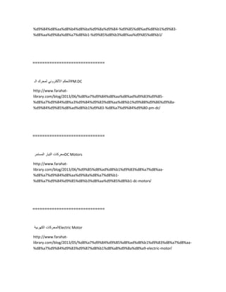 %d9%84%d8%aa%d8%b4%d8%ba%d9%8a%d9%84-%d9%85%d8%ad%d8%b1%d9%83-
%d8%aa%d9%8a%d8%a7%d8%b1-%d9%85%d8%b3%d8%aa%d9%85%d8%b1/
==============================
‫التحكم‬ً‫األلكترون‬‫لمحرك‬‫الـ‬ PM.DC
http://www.farahat-
library.com/blog/2013/06/%d8%a7%d9%84%d8%aa%d8%ad%d9%83%d9%85-
%d8%a7%d9%84%d8%a3%d9%84%d9%83%d8%aa%d8%b1%d9%88%d9%86%d9%8a-
%d9%84%d9%85%d8%ad%d8%b1%d9%83-%d8%a7%d9%84%d9%80-pm-dc/
==============================
‫محركات‬‫التٌار‬‫المستمر‬ DC Motors
http://www.farahat-
library.com/blog/2013/06/%d9%85%d8%ad%d8%b1%d9%83%d8%a7%d8%aa-
%d8%a7%d9%84%d8%aa%d9%8a%d8%a7%d8%b1-
%d8%a7%d9%84%d9%85%d8%b3%d8%aa%d9%85%d8%b1-dc-motors/
==============================
‫المحركات‬‫الكهربٌة‬ Electric Motor
http://www.farahat-
library.com/blog/2013/05/%d8%a7%d9%84%d9%85%d8%ad%d8%b1%d9%83%d8%a7%d8%aa-
%d8%a7%d9%84%d9%83%d9%87%d8%b1%d8%a8%d9%8a%d8%a9-electric-motor/
 