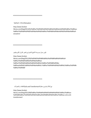 ==============================
‫المشغالت‬‫المٌكانٌكٌة‬ Actuators
http://www.farahat-
library.com/blog/2013/05/%d8%a7%d9%84%d9%85%d8%b4%d8%ba%d9%84%d8%a7%d8%aa-
%d8%a7%d9%84%d9%85%d9%8a%d9%83%d8%a7%d9%86%d9%8a%d9%83%d9%8a%d8%a9-
actuators/
==============================
‫تقرٌر‬‫حول‬‫موسوعة‬‫الشٌخ‬‫الشعراوي‬‫تفسٌر‬‫القرآن‬‫الكرٌم‬‫فٌدٌو‬
http://www.farahat-
library.com/blog/2012/09/%d9%85%d9%88%d8%b3%d9%88%d8%b9%d8%a9-
%d8%a7%d9%84%d8%b4%d9%8a%d8%ae-
%d8%a7%d9%84%d8%b4%d8%b9%d8%b1%d8%a7%d9%88%d9%8a-
%d8%aa%d9%81%d8%b3%d9%8a%d8%b1-%d8%a7%d9%84%d9%82%d8%b1%d8%a2%d9%86-
%d8%a7%d9%84/
==============================
‫الملفات‬‫والمحوالت‬ Coils and Transformars ‫مع‬‫أمثلة‬‫وتمارٌن‬‫محلولة‬
http://www.farahat-
library.com/blog/2012/08/%d8%a7%d9%84%d9%85%d9%84%d9%81%d8%a7%d8%aa-
%d9%88%d8%a7%d9%84%d9%85%d8%ad%d9%88%d9%84%d8%a7%d8%aa-coils-and-
transformars/
 