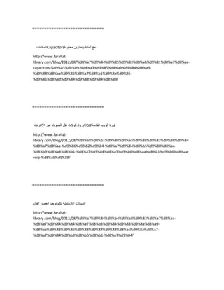==============================
‫المكثفات‬Capacitors ‫مع‬‫أمثلة‬‫وتمارٌن‬‫محلولة‬
http://www.farahat-
library.com/blog/2012/08/%d8%a7%d9%84%d9%85%d9%83%d8%ab%d9%81%d8%a7%d8%aa-
capacitors-%d9%85%d8%b9-%d8%a3%d9%85%d8%ab%d9%84%d8%a9-
%d9%88%d8%aa%d9%85%d8%a7%d8%b1%d9%8a%d9%86-
%d9%85%d8%ad%d9%84%d9%88%d9%84%d8%a9/
==============================
‫بروتوكوالت‬‫نقل‬‫الصوت‬‫عبر‬‫اإلنترنت‬ VOIP ‫ثورة‬‫الوٌب‬‫القادمة‬
http://www.farahat-
library.com/blog/2012/08/%d8%a8%d8%b1%d9%88%d8%aa%d9%88%d9%83%d9%88%d9%84
%d8%a7%d8%aa-%d9%86%d9%82%d9%84-%d8%a7%d9%84%d8%b5%d9%88%d8%aa-
%d8%b9%d8%a8%d8%b1-%d8%a7%d9%84%d8%a5%d9%86%d8%aa%d8%b1%d9%86%d8%aa-
voip-%d8%ab%d9%88/
==============================
‫الشبكات‬‫الالسلكٌة‬‫تكنولوجٌا‬‫العصر‬‫القادم‬
http://www.farahat-
library.com/blog/2012/08/%d8%a7%d9%84%d8%b4%d8%a8%d9%83%d8%a7%d8%aa-
%d8%a7%d9%84%d9%84%d8%a7%d8%b3%d9%84%d9%83%d9%8a%d8%a9-
%d8%aa%d9%83%d9%86%d9%88%d9%84%d9%88%d8%ac%d9%8a%d8%a7-
%d8%a7%d9%84%d8%b9%d8%b5%d8%b1-%d8%a7%d9%84/
 