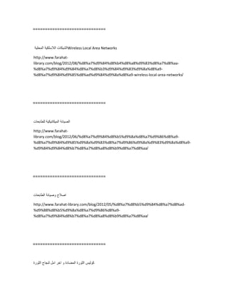 ==============================
‫الشبكات‬‫الالسلكٌة‬‫المحلٌة‬ Wireless Local Area Networks
http://www.farahat-
library.com/blog/2012/08/%d8%a7%d9%84%d8%b4%d8%a8%d9%83%d8%a7%d8%aa-
%d8%a7%d9%84%d9%84%d8%a7%d8%b3%d9%84%d9%83%d9%8a%d8%a9-
%d8%a7%d9%84%d9%85%d8%ad%d9%84%d9%8a%d8%a9-wireless-local-area-networks/
==============================
‫الصٌانة‬‫المٌكانٌكٌة‬‫للطابعات‬
http://www.farahat-
library.com/blog/2012/06/%d8%a7%d9%84%d8%b5%d9%8a%d8%a7%d9%86%d8%a9-
%d8%a7%d9%84%d9%85%d9%8a%d9%83%d8%a7%d9%86%d9%8a%d9%83%d9%8a%d8%a9-
%d9%84%d9%84%d8%b7%d8%a7%d8%a8%d8%b9%d8%a7%d8%aa/
==============================
‫اصالح‬‫وصٌانة‬‫الطابعات‬
http://www.farahat-library.com/blog/2012/05/%d8%a7%d8%b5%d9%84%d8%a7%d8%ad-
%d9%88%d8%b5%d9%8a%d8%a7%d9%86%d8%a9-
%d8%a7%d9%84%d8%b7%d8%a7%d8%a8%d8%b9%d8%a7%d8%aa/
==============================
‫كولٌس‬‫الثورة‬‫المضادة‬‫و‬‫اخر‬‫امل‬‫لنجاح‬‫الثورة‬
 