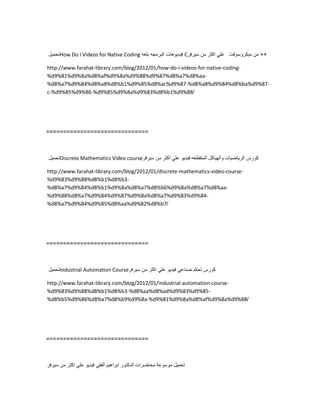 ‫تحمٌل‬How Do I Videos for Native Coding ‫فٌدٌوهات‬‫البرمجه‬‫بلغه‬ C ++‫من‬‫مٌكروسوفت‬ً‫عل‬‫اكثر‬‫من‬‫سٌرفر‬
http://www.farahat-library.com/blog/2012/01/how-do-i-videos-for-native-coding-
%d9%81%d9%8a%d8%af%d9%8a%d9%88%d9%87%d8%a7%d8%aa-
%d8%a7%d9%84%d8%a8%d8%b1%d9%85%d8%ac%d9%87-%d8%a8%d9%84%d8%ba%d9%87-
c-%d9%85%d9%86-%d9%85%d9%8a%d9%83%d8%b1%d9%88/
==============================
‫تحمٌل‬Discrete Mathematics Video course ‫كورس‬‫الرٌاضٌات‬‫والهٌاكل‬‫المتقطعه‬‫فٌدٌو‬ً‫عل‬‫اكثر‬‫من‬‫سٌرفر‬
http://www.farahat-library.com/blog/2012/01/discrete-mathematics-video-course-
%d9%83%d9%88%d8%b1%d8%b3-
%d8%a7%d9%84%d8%b1%d9%8a%d8%a7%d8%b6%d9%8a%d8%a7%d8%aa-
%d9%88%d8%a7%d9%84%d9%87%d9%8a%d8%a7%d9%83%d9%84-
%d8%a7%d9%84%d9%85%d8%aa%d9%82%d8%b7/
==============================
‫تحمٌل‬Industrial Automation Course ‫كورس‬‫تحكم‬ً‫صناع‬‫فٌدٌو‬ً‫عل‬‫اكثر‬‫من‬‫سٌرفر‬
http://www.farahat-library.com/blog/2012/01/industrial-automation-course-
%d9%83%d9%88%d8%b1%d8%b3-%d8%aa%d8%ad%d9%83%d9%85-
%d8%b5%d9%86%d8%a7%d8%b9%d9%8a-%d9%81%d9%8a%d8%af%d9%8a%d9%88/
==============================
‫تحمٌل‬‫موسوعة‬‫محاضرات‬‫الدكتور‬‫ابراهٌم‬ً‫الفق‬‫فٌدٌو‬ً‫عل‬‫اكثر‬‫من‬‫سٌرفر‬
 