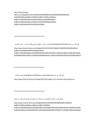 http://www.farahat-
library.com/blog/2012/01/%d9%85%d9%88%d8%b3%d9%88%d8%b9%d8%a9-
%d9%85%d8%ad%d8%a7%d8%b6%d8%b1%d8%a7%d8%aa-
%d8%a7%d9%84%d8%af%d9%83%d8%aa%d9%88%d8%b1-
%d8%a7%d8%a8%d8%b1%d8%a7%d9%87%d9%8a%d9%85-
%d8%a7%d9%84%d9%81%d9%82%d9%8a/
==============================
‫تحمٌل‬‫قاموس‬‫المورد‬‫انجلٌزي‬ً‫عرب‬‫وقاموس‬‫المورد‬ً‫عرب‬‫انجلٌزي‬ Al-Mawrid Dictionary ً‫عل‬‫اكثر‬‫من‬‫سٌرفر‬
http://www.farahat-library.com/blog/2012/01/%d9%82%d8%a7%d9%85%d9%88%d8%b3-
%d8%a7%d9%84%d9%85%d9%88%d8%af-
%d8%a7%d9%86%d8%ac%d9%84%d9%8a%d8%b2%d9%8a-%d8%b9%d8%b1%d8%a8%d9%8a-
%d9%88%d9%82%d8%a7%d9%85%d9%88%d8%b3-%d8%a7%d9%84%d9%85%d9%88%d8%b1/
==============================
‫تحمٌل‬‫لمجموعة‬‫كتب‬ English in15 Minutes a Day Collection ً‫عل‬‫اكثر‬‫من‬‫سٌرفر‬
http://www.farahat-library.com/blog/2012/01/english-in15-minutes-a-day-collection/
==============================
‫تحمٌل‬‫كورس‬‫احتراف‬‫الفوتوشوب‬‫من‬‫شركه‬‫لندا‬‫مدبلجا‬ً‫ال‬‫العربٌة‬ً‫عل‬‫اكثر‬‫من‬‫سٌرفر‬
http://www.farahat-library.com/blog/2012/01/%d9%83%d9%88%d8%b1%d8%b3-
%d8%a7%d8%ad%d8%aa%d8%b1%d8%a7%d9%81-
%d8%a7%d9%84%d9%81%d9%88%d8%aa%d9%88%d8%b4%d9%88%d8%a8-%d9%85%d9%86-
%d8%b4%d8%b1%d9%83%d9%87-%d9%84%d9%86%d8%af%d8%a7-%d9%85%d8%af%d8%a8/
 