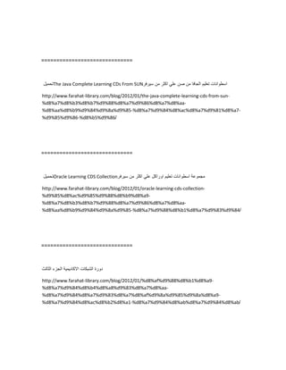 ==============================
‫تحمٌل‬The Java Complete Learning CDs From SUN ‫اسطوانات‬‫تعلٌم‬‫الجافا‬‫من‬‫صن‬ً‫عل‬‫اكثر‬‫من‬‫سٌرفر‬
http://www.farahat-library.com/blog/2012/01/the-java-complete-learning-cds-from-sun-
%d8%a7%d8%b3%d8%b7%d9%88%d8%a7%d9%86%d8%a7%d8%aa-
%d8%aa%d8%b9%d9%84%d9%8a%d9%85-%d8%a7%d9%84%d8%ac%d8%a7%d9%81%d8%a7-
%d9%85%d9%86-%d8%b5%d9%86/
==============================
‫تحمٌل‬Oracle Learning CDS Collection ‫مجموعة‬‫اسطوانات‬‫تعلٌم‬‫اوراكل‬ً‫عل‬‫اكثر‬‫من‬‫سٌرفر‬
http://www.farahat-library.com/blog/2012/01/oracle-learning-cds-collection-
%d9%85%d8%ac%d9%85%d9%88%d8%b9%d8%a9-
%d8%a7%d8%b3%d8%b7%d9%88%d8%a7%d9%86%d8%a7%d8%aa-
%d8%aa%d8%b9%d9%84%d9%8a%d9%85-%d8%a7%d9%88%d8%b1%d8%a7%d9%83%d9%84/
==============================
‫دورة‬‫الشبكات‬‫االكادٌمٌة‬‫الجزء‬‫الثالث‬
http://www.farahat-library.com/blog/2012/01/%d8%af%d9%88%d8%b1%d8%a9-
%d8%a7%d9%84%d8%b4%d8%a8%d9%83%d8%a7%d8%aa-
%d8%a7%d9%84%d8%a7%d9%83%d8%a7%d8%af%d9%8a%d9%85%d9%8a%d8%a9-
%d8%a7%d9%84%d8%ac%d8%b2%d8%a1-%d8%a7%d9%84%d8%ab%d8%a7%d9%84%d8%ab/
 