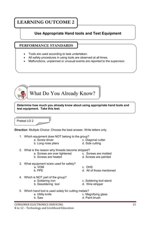 CONSUMER ELECTRONICS SERVICING 15
K to 12 – Technology and Livelihood Education
Direction: Multiple Choice: Choose the best answer. Write letters only.
1. Which equipment does NOT belong to the group?
a. Screw driver c. Diagonal cutter
b. Long nose pliers d. Side cutting
2. What is the reason why threads become stripped?
a. Screws are over tightened c. Screws are molded
b. Screws are heated d. Screws are painted
3. What equipment is/are used for safety?
a. VOM c. OHS
b. PPE d. All of those mentioned
4. Which is NOT part of the group?
a. Soldering iron c. Soldering tool stand
b. Desoldering tool d. Wire stripper
5. Which hand tool is used solely for cutting metals?
a. Utility knife c. Magnifying glass
b. Saw d. Paint brush
What Do You Already Know?
Use Appropriate Hand tools and Test Equipment
LEARNING OUTCOME 2
Pretest LO 2
 Tools are used according to task undertaken.
 All safety procedures in using tools are observed at all times.
 Malfunctions, unplanned or unusual events are reported to the supervisor.
PERFORMANCE STANDARDS
Determine how much you already know about using appropriate hand tools and
test equipment. Take this test.
 