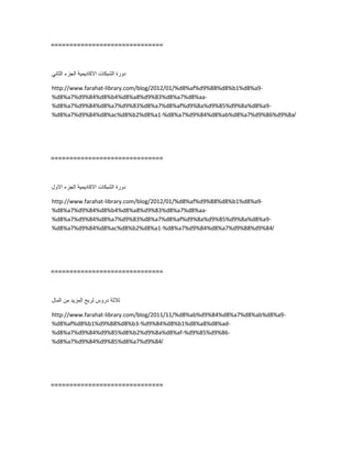==============================
‫دورة‬‫الشبكات‬‫االكادٌمٌة‬‫الجزء‬ً‫الثان‬
http://www.farahat-library.com/blog/2012/01/%d8%af%d9%88%d8%b1%d8%a9-
%d8%a7%d9%84%d8%b4%d8%a8%d9%83%d8%a7%d8%aa-
%d8%a7%d9%84%d8%a7%d9%83%d8%a7%d8%af%d9%8a%d9%85%d9%8a%d8%a9-
%d8%a7%d9%84%d8%ac%d8%b2%d8%a1-%d8%a7%d9%84%d8%ab%d8%a7%d9%86%d9%8a/
==============================
‫دورة‬‫الشبكات‬‫االكادٌمٌة‬‫الجزء‬‫االول‬
http://www.farahat-library.com/blog/2012/01/%d8%af%d9%88%d8%b1%d8%a9-
%d8%a7%d9%84%d8%b4%d8%a8%d9%83%d8%a7%d8%aa-
%d8%a7%d9%84%d8%a7%d9%83%d8%a7%d8%af%d9%8a%d9%85%d9%8a%d8%a9-
%d8%a7%d9%84%d8%ac%d8%b2%d8%a1-%d8%a7%d9%84%d8%a7%d9%88%d9%84/
==============================
‫ثالثة‬‫دروس‬‫لربح‬‫المزٌد‬‫من‬‫المال‬
http://www.farahat-library.com/blog/2011/11/%d8%ab%d9%84%d8%a7%d8%ab%d8%a9-
%d8%af%d8%b1%d9%88%d8%b3-%d9%84%d8%b1%d8%a8%d8%ad-
%d8%a7%d9%84%d9%85%d8%b2%d9%8a%d8%af-%d9%85%d9%86-
%d8%a7%d9%84%d9%85%d8%a7%d9%84/
==============================
 