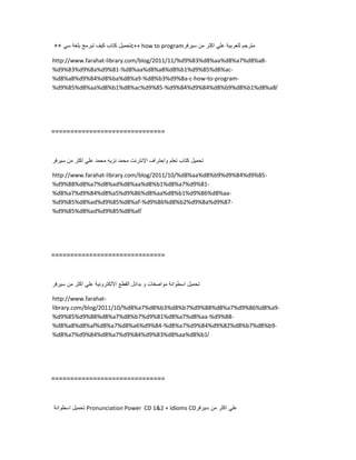 ‫تحمٌل‬‫كتاب‬‫كٌف‬‫تبرمج‬‫بلغة‬ً‫س‬++ c++ how to program ‫مترجم‬‫للعربٌة‬ً‫عل‬‫اكثر‬‫من‬‫سٌرفر‬
http://www.farahat-library.com/blog/2011/11/%d9%83%d8%aa%d8%a7%d8%a8-
%d9%83%d9%8a%d9%81-%d8%aa%d8%a8%d8%b1%d9%85%d8%ac-
%d8%a8%d9%84%d8%ba%d8%a9-%d8%b3%d9%8a-c-how-to-program-
%d9%85%d8%aa%d8%b1%d8%ac%d9%85-%d9%84%d9%84%d8%b9%d8%b1%d8%a8/
==============================
‫تحمٌل‬‫كتاب‬‫تعلم‬‫واحتراف‬‫اإلنترنت‬‫محمد‬‫نزٌه‬‫محمد‬ً‫عل‬‫اكثر‬‫من‬‫سٌرفر‬
http://www.farahat-library.com/blog/2011/10/%d8%aa%d8%b9%d9%84%d9%85-
%d9%88%d8%a7%d8%ad%d8%aa%d8%b1%d8%a7%d9%81-
%d8%a7%d9%84%d8%a5%d9%86%d8%aa%d8%b1%d9%86%d8%aa-
%d9%85%d8%ad%d9%85%d8%af-%d9%86%d8%b2%d9%8a%d9%87-
%d9%85%d8%ad%d9%85%d8%af/
==============================
‫تحمٌل‬‫اسطوانة‬‫مواصفات‬‫و‬‫بدائل‬‫القطع‬‫االلكترونٌة‬ً‫عل‬‫اكثر‬‫من‬‫سٌرفر‬
http://www.farahat-
library.com/blog/2011/10/%d8%a7%d8%b3%d8%b7%d9%88%d8%a7%d9%86%d8%a9-
%d9%85%d9%88%d8%a7%d8%b7%d9%81%d8%a7%d8%aa-%d9%88-
%d8%a8%d8%af%d8%a7%d8%a6%d9%84-%d8%a7%d9%84%d9%82%d8%b7%d8%b9-
%d8%a7%d9%84%d8%a7%d9%84%d9%83%d8%aa%d8%b1/
==============================
‫تحمٌل‬‫اسطوانة‬ Pronunciation Power CD 12 + Idioms CD ً‫عل‬‫اكثر‬‫من‬‫سٌرفر‬
 