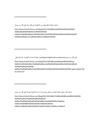 ==============================
‫تحمٌل‬‫اسطوانة‬‫تعلم‬‫بعض‬‫من‬‫االنجلٌزٌه‬ً‫ف‬24‫ساعه‬ً‫عل‬‫اكثر‬‫من‬‫سٌرفر‬
http://www.farahat-library.com/blog/2011/10/%d8%aa%d8%b9%d9%84%d9%85-
%d8%a8%d8%b9%d8%b6-%d9%85%d9%86-
%d8%a7%d9%84%d8%a7%d9%86%d8%ac%d9%84%d9%8a%d8%b2%d9%8a%d9%87-
%d9%81%d9%8a-24-%d8%b3%d8%a7%d8%b9%d9%87/
==============================
‫تحمٌل‬‫اسطوانة‬‫تحدث‬‫االنجلٌزٌة‬‫مثل‬‫االمرٌكٌن‬ Speak English Like an American ً‫عل‬‫اكثر‬‫من‬‫سٌرفر‬
http://www.farahat-library.com/blog/2011/10/%d8%aa%d8%ad%d8%af%d8%ab-
%d8%a7%d9%84%d8%a7%d9%86%d8%ac%d9%84%d9%8a%d8%b2%d9%8a%d8%a9-
%d9%85%d8%ab%d9%84-
%d8%a7%d9%84%d8%a7%d9%85%d8%b1%d9%8a%d9%83%d9%8a%d9%86-speak-english-like-
an-american/
==============================
‫تحمٌل‬‫كتب‬‫احترف‬‫قاعدة‬‫البٌانات‬‫اوراكل‬‫مع‬‫اصدارات‬‫ادارة‬‫المناهج‬‫السعودٌة‬ً‫عل‬‫اكثر‬‫من‬‫سٌرفر‬
http://www.farahat-library.com/blog/2011/10/%d8%a7%d8%ad%d8%aa%d8%b1%d9%81-
%d9%82%d8%a7%d8%b9%d8%af%d8%a9-
%d8%a7%d9%84%d8%a8%d9%8a%d8%a7%d9%86%d8%a7%d8%aa-
%d8%a7%d9%88%d9%83%d9%84-%d9%85%d8%b9-
%d8%a7%d8%b5%d8%af%d8%a7%d8%b1%d8%a7%d8%aa-%d8%a7/
 