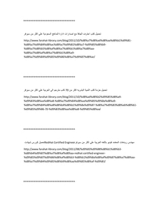 ==============================
‫تحمٌل‬‫كتب‬‫احترف‬‫الجافا‬‫مع‬‫اصدارات‬‫ادارة‬‫المناهج‬‫السعودٌة‬ً‫عل‬‫اكثر‬‫من‬‫سٌرفر‬
http://www.farahat-library.com/blog/2011/10/%d8%a7%d8%ad%d8%aa%d8%b1%d9%81-
%d8%a7%d9%84%d8%ac%d8%a7%d9%81%d8%a7-%d9%85%d8%b9-
%d8%a7%d8%b5%d8%af%d8%a7%d8%b1%d8%a7%d8%aa-
%d8%a7%d8%af%d8%a7%d8%b1%d8%a9-
%d8%a7%d9%84%d9%85%d9%86%d8%a7%d9%87%d8%ac/
==============================
‫تحمٌل‬‫حزمة‬‫كتب‬‫التمٌة‬‫البشرٌه‬‫اكثر‬‫من‬70‫كتب‬‫مترجم‬ً‫ال‬‫العربٌة‬ً‫عل‬‫اكثر‬‫من‬‫سٌرفر‬
http://www.farahat-library.com/blog/2011/10/%d8%ad%d8%b2%d9%85%d8%a9-
%d9%83%d8%aa%d8%a8-%d8%a7%d9%84%d8%aa%d9%85%d9%8a%d8%a9-
%d8%a7%d9%84%d8%a8%d8%b4%d8%b1%d9%8a%d9%87-%d8%a7%d9%83%d8%ab%d8%b1-
%d9%85%d9%86-70-%d9%83%d8%aa%d8%a8-%d9%85%d8%aa/
==============================
‫تحمٌل‬‫كورس‬‫شهادت‬ RedHat Certified Engineer ‫مهندس‬‫رٌدهات‬‫المعتمد‬‫فٌدٌو‬‫باللغه‬‫العربٌة‬ً‫عل‬‫اكثر‬‫من‬‫سٌرفر‬
http://www.farahat-library.com/blog/2011/08/%d9%83%d9%88%d8%b1%d8%b3-
%d8%b4%d9%87%d8%a7%d8%af%d8%aa-redhat-certified-engineer-
%d9%85%d9%87%d9%86%d8%af%d8%b3-%d8%b1%d9%8a%d8%af%d9%87%d8%a7%d8%aa-
%d8%a7%d9%84%d9%85%d8%b9%d8%aa%d9%85%d8%af-%d9%81/
==============================
 