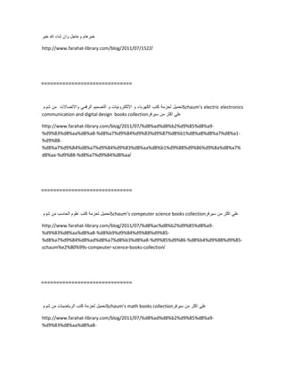 ‫خبرهام‬‫وعاجل‬‫وان‬‫شاء‬‫هللا‬‫خٌر‬
http://www.farahat-library.com/blog/2011/07/1522/
==============================
‫تحمٌل‬‫لحزمة‬‫كتب‬‫الكهرباء‬‫و‬‫االلكترونٌات‬‫و‬‫التصمٌم‬ً‫الرقم‬‫واالتصاالت‬‫من‬‫شوم‬ Schaum’s electric electronics
communication and digital design books collection ً‫عل‬‫اكثر‬‫من‬‫سٌرفر‬
http://www.farahat-library.com/blog/2011/07/%d8%ad%d8%b2%d9%85%d8%a9-
%d9%83%d8%aa%d8%a8-%d8%a7%d9%84%d9%83%d9%87%d8%b1%d8%a8%d8%a7%d8%a1-
%d9%88-
%d8%a7%d9%84%d8%a7%d9%84%d9%83%d8%aa%d8%b1%d9%88%d9%86%d9%8a%d8%a7%
d8%aa-%d9%88-%d8%a7%d9%84%d8%aa/
==============================
‫تحمٌل‬‫لحزمة‬‫كتب‬‫علوم‬‫الحاسب‬‫من‬‫شوم‬ Schaum’s compeuter science books collection ً‫عل‬‫اكثر‬‫من‬‫سٌرفر‬
http://www.farahat-library.com/blog/2011/07/%d8%ac%d8%b2%d9%85%d8%a9-
%d9%83%d8%aa%d8%a8-%d8%b9%d9%84%d9%88%d9%85-
%d8%a7%d9%84%d8%ad%d8%a7%d8%b3%d8%a8-%d9%85%d9%86-%d8%b4%d9%88%d9%85-
schaum%e2%80%99s-compeuter-science-books-collection/
==============================
‫تحمٌل‬‫لحزمة‬‫كتب‬‫الرٌاضٌات‬‫من‬‫شوم‬ Schaum’s math books collection ً‫عل‬‫اكثر‬‫من‬‫سٌرفر‬
http://www.farahat-library.com/blog/2011/07/%d8%ad%d8%b2%d9%85%d8%a9-
%d9%83%d8%aa%d8%a8-
 