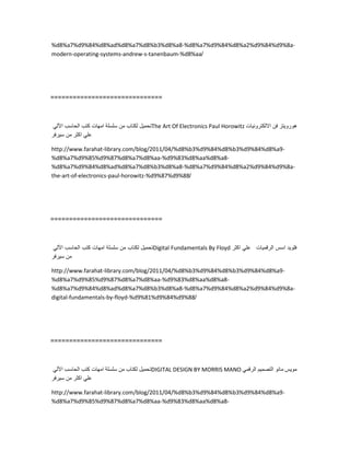 %d8%a7%d9%84%d8%ad%d8%a7%d8%b3%d8%a8-%d8%a7%d9%84%d8%a2%d9%84%d9%8a-
modern-operating-systems-andrew-s-tanenbaum-%d8%aa/
==============================
‫تحمٌل‬‫لكتاب‬‫من‬‫سلسلة‬‫امهات‬‫كتب‬‫الحاسب‬ً‫اآلل‬ The Art Of Electronics Paul Horowitz ‫هوروٌتز‬‫فن‬‫االلكترونٌات‬
ً‫عل‬‫اكثر‬‫من‬‫سٌرفر‬
http://www.farahat-library.com/blog/2011/04/%d8%b3%d9%84%d8%b3%d9%84%d8%a9-
%d8%a7%d9%85%d9%87%d8%a7%d8%aa-%d9%83%d8%aa%d8%a8-
%d8%a7%d9%84%d8%ad%d8%a7%d8%b3%d8%a8-%d8%a7%d9%84%d8%a2%d9%84%d9%8a-
the-art-of-electronics-paul-horowitz-%d9%87%d9%88/
==============================
‫تحمٌل‬‫لكتاب‬‫من‬‫سلسلة‬‫امهات‬‫كتب‬‫الحاسب‬ً‫اآلل‬ Digital Fundamentals By Floyd ‫فلوٌد‬‫اسس‬‫الرقمٌات‬ً‫عل‬‫اكثر‬
‫من‬‫سٌرفر‬
http://www.farahat-library.com/blog/2011/04/%d8%b3%d9%84%d8%b3%d9%84%d8%a9-
%d8%a7%d9%85%d9%87%d8%a7%d8%aa-%d9%83%d8%aa%d8%a8-
%d8%a7%d9%84%d8%ad%d8%a7%d8%b3%d8%a8-%d8%a7%d9%84%d8%a2%d9%84%d9%8a-
digital-fundamentals-by-floyd-%d9%81%d9%84%d9%88/
==============================
‫تحمٌل‬‫لكتاب‬‫من‬‫سلسلة‬‫امهات‬‫كتب‬‫الحاسب‬ً‫اآلل‬ DIGITAL DESIGN BY MORRIS MANO ‫موٌس‬‫مانو‬‫التصمٌم‬ً‫الرقم‬
ً‫عل‬‫اكثر‬‫من‬‫سٌرفر‬
http://www.farahat-library.com/blog/2011/04/%d8%b3%d9%84%d8%b3%d9%84%d8%a9-
%d8%a7%d9%85%d9%87%d8%a7%d8%aa-%d9%83%d8%aa%d8%a8-
 