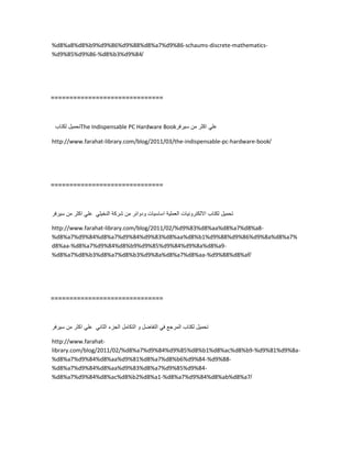 %d8%a8%d8%b9%d9%86%d9%88%d8%a7%d9%86-schaums-discrete-mathematics-
%d9%85%d9%86-%d8%b3%d9%84/
==============================
‫تحمٌل‬‫لكتاب‬ The Indispensable PC Hardware Book ً‫عل‬‫اكثر‬‫من‬‫سٌرفر‬
http://www.farahat-library.com/blog/2011/03/the-indispensable-pc-hardware-book/
==============================
‫تحمٌل‬‫لكتاب‬‫االلكترونٌات‬‫العملٌة‬‫اساسٌات‬‫ودوائر‬‫من‬‫شركة‬ً‫النخٌل‬ً‫عل‬‫اكثر‬‫من‬‫سٌرفر‬
http://www.farahat-library.com/blog/2011/02/%d9%83%d8%aa%d8%a7%d8%a8-
%d8%a7%d9%84%d8%a7%d9%84%d9%83%d8%aa%d8%b1%d9%88%d9%86%d9%8a%d8%a7%
d8%aa-%d8%a7%d9%84%d8%b9%d9%85%d9%84%d9%8a%d8%a9-
%d8%a7%d8%b3%d8%a7%d8%b3%d9%8a%d8%a7%d8%aa-%d9%88%d8%af/
==============================
‫تحمٌل‬‫لكتاب‬‫المرجع‬ً‫ف‬‫التفاضل‬‫و‬‫التكامل‬‫الجزء‬ً‫الثان‬ً‫عل‬‫اكثر‬‫من‬‫سٌرفر‬
http://www.farahat-
library.com/blog/2011/02/%d8%a7%d9%84%d9%85%d8%b1%d8%ac%d8%b9-%d9%81%d9%8a-
%d8%a7%d9%84%d8%aa%d9%81%d8%a7%d8%b6%d9%84-%d9%88-
%d8%a7%d9%84%d8%aa%d9%83%d8%a7%d9%85%d9%84-
%d8%a7%d9%84%d8%ac%d8%b2%d8%a1-%d8%a7%d9%84%d8%ab%d8%a7/
 