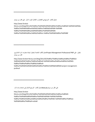 ==============================
‫تحمٌل‬‫لكتاب‬‫المرجع‬ً‫ف‬‫التفاضل‬‫و‬‫التكامل‬‫الجزء‬‫االول‬ً‫عل‬‫اكثر‬‫من‬‫سٌرفر‬
http://www.farahat-
library.com/blog/2011/02/%d8%a7%d9%84%d9%85%d8%b1%d8%ac%d8%b9-%d9%81%d9%8a-
%d8%a7%d9%84%d8%aa%d9%81%d8%a7%d8%b6%d9%84-%d9%88-
%d8%a7%d9%84%d8%aa%d9%83%d8%a7%d9%85%d9%84-
%d8%a7%d9%84%d8%ac%d8%b2%d8%a1-%d8%a7%d9%84%d8%a7%d9%88/
==============================
‫تحمٌل‬‫للكتب‬‫الخاصة‬‫باجتٌاز‬‫شهادة‬‫محترف‬‫ادارة‬‫المشارٌع‬ Project Management Professional PMP ‫بتفوق‬ً‫عل‬
‫اكثر‬‫من‬‫سٌرفر‬
http://www.farahat-library.com/blog/2011/02/%d8%a7%d8%ac%d8%aa%d8%a7%d8%b2-
%d8%b4%d9%87%d8%a7%d8%af%d8%a9-%d9%85%d8%ad%d8%aa%d8%b1%d9%81-
%d8%a7%d8%af%d8%a7%d8%b1%d8%a9-
%d8%a7%d9%84%d9%85%d8%b4%d8%a7%d8%b1%d9%8a%d8%b9-project-management-
professi/
==============================
‫تحمٌل‬‫لكتاب‬‫المرجع‬‫الشامل‬ً‫ف‬‫استخدام‬‫مات‬‫الب‬ MatLab ً‫عل‬‫اكثر‬‫من‬‫سٌرفر‬
http://www.farahat-
library.com/blog/2011/02/%d8%a7%d9%84%d9%85%d8%b1%d8%ac%d8%b9-
%d8%a7%d9%84%d8%b4%d8%a7%d9%85%d9%84-%d9%81%d9%8a-
%d8%a7%d8%b3%d8%aa%d8%ae%d8%af%d8%a7%d9%85-%d9%85%d8%a7%d8%aa-
%d9%84%d8%a7%d8%a8-matlab/
 