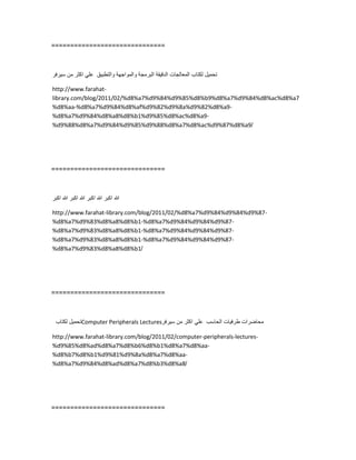 ==============================
‫تحمٌل‬‫لكتاب‬‫المعالجات‬‫الدقٌقة‬‫البرمجة‬‫والمواجهة‬‫والتطبٌق‬ً‫عل‬‫اكثر‬‫من‬‫سٌرفر‬
http://www.farahat-
library.com/blog/2011/02/%d8%a7%d9%84%d9%85%d8%b9%d8%a7%d9%84%d8%ac%d8%a7
%d8%aa-%d8%a7%d9%84%d8%af%d9%82%d9%8a%d9%82%d8%a9-
%d8%a7%d9%84%d8%a8%d8%b1%d9%85%d8%ac%d8%a9-
%d9%88%d8%a7%d9%84%d9%85%d9%88%d8%a7%d8%ac%d9%87%d8%a9/
==============================
‫هللا‬‫اكبر‬‫هللا‬‫اكبر‬‫هللا‬‫اكبر‬‫هللا‬‫اكبر‬
http://www.farahat-library.com/blog/2011/02/%d8%a7%d9%84%d9%84%d9%87-
%d8%a7%d9%83%d8%a8%d8%b1-%d8%a7%d9%84%d9%84%d9%87-
%d8%a7%d9%83%d8%a8%d8%b1-%d8%a7%d9%84%d9%84%d9%87-
%d8%a7%d9%83%d8%a8%d8%b1-%d8%a7%d9%84%d9%84%d9%87-
%d8%a7%d9%83%d8%a8%d8%b1/
==============================
‫تحمٌل‬‫لكتاب‬ Computer Peripherals Lectures ‫محاضرات‬‫طرفٌات‬‫الحاسب‬ً‫عل‬‫اكثر‬‫من‬‫سٌرفر‬
http://www.farahat-library.com/blog/2011/02/computer-peripherals-lectures-
%d9%85%d8%ad%d8%a7%d8%b6%d8%b1%d8%a7%d8%aa-
%d8%b7%d8%b1%d9%81%d9%8a%d8%a7%d8%aa-
%d8%a7%d9%84%d8%ad%d8%a7%d8%b3%d8%a8/
==============================
 