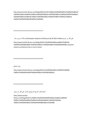 http://www.farahat-library.com/blog/2010/12/150-%d8%ae%d9%84%d8%a7%d8%b5%d8%a9-
%d9%85%d8%aa%d8%b1%d8%ac%d9%85%d8%a9-%d9%84%d8%a7%d8%b4%d9%87%d8%b1-
%d9%83%d8%aa%d8%a8-%d8%a7%d9%84%d8%a7%d8%af%d8%a7%d8%b1%d8%a9-
%d8%a7%d9%84%d8%b9%d8%a7%d9%84/
==============================
‫تحمٌل‬‫كتاب‬‫مورٌس‬‫مانو‬ Computer Systems Architecture by M. Morris Mano ً‫عل‬‫اكثر‬‫من‬‫سٌرفر‬
http://www.farahat-library.com/blog/2010/11/%d9%83%d8%aa%d8%a7%d8%a8-
%d9%85%d9%88%d8%b1%d9%8a%d8%b3-%d9%85%d8%a7%d9%86%d9%88-computer-
systems-architecture-by-m-morris-mano/
==============================
‫ماهو‬‫المعالج‬
http://www.farahat-library.com/blog/2010/11/%d9%85%d8%a7%d9%87%d9%88-
%d8%a7%d9%84%d9%85%d8%b9%d8%a7%d9%84%d8%ac/
==============================
‫تحمٌل‬‫كتاب‬‫المرجع‬‫السرٌع‬ً‫ف‬‫االلوان‬ً‫عل‬‫اكثر‬‫من‬‫سٌرفر‬
http://www.farahat-
library.com/blog/2010/11/%d8%a7%d9%84%d9%85%d8%b1%d8%ac%d8%b9-
%d8%a7%d9%84%d8%b3%d8%b1%d9%8a%d8%b9-%d9%81%d9%8a-
%d8%a7%d9%84%d8%a7%d9%84%d9%88%d8%a7%d9%86/
 