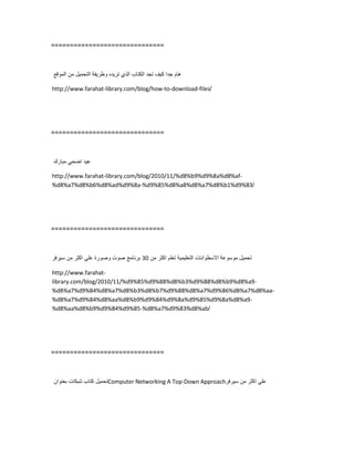 ==============================
‫هام‬‫جدا‬‫كٌف‬‫تجد‬‫الكتاب‬‫الذي‬‫ترٌده‬‫وطرٌقة‬‫التحمٌل‬‫من‬‫الموقع‬
http://www.farahat-library.com/blog/how-to-download-files/
==============================
‫عٌد‬ً‫اضح‬‫مبارك‬
http://www.farahat-library.com/blog/2010/11/%d8%b9%d9%8a%d8%af-
%d8%a7%d8%b6%d8%ad%d9%8a-%d9%85%d8%a8%d8%a7%d8%b1%d9%83/
==============================
‫تحمٌل‬‫موسوعة‬‫االسطوانات‬‫التعلٌمٌة‬‫تعلم‬‫اكثر‬‫من‬30‫برنامج‬‫صوت‬‫وصورة‬ً‫عل‬‫اكثر‬‫من‬‫سٌرفر‬
http://www.farahat-
library.com/blog/2010/11/%d9%85%d9%88%d8%b3%d9%88%d8%b9%d8%a9-
%d8%a7%d9%84%d8%a7%d8%b3%d8%b7%d9%88%d8%a7%d9%86%d8%a7%d8%aa-
%d8%a7%d9%84%d8%aa%d8%b9%d9%84%d9%8a%d9%85%d9%8a%d8%a9-
%d8%aa%d8%b9%d9%84%d9%85-%d8%a7%d9%83%d8%ab/
==============================
‫تحمٌل‬‫كتاب‬‫شبكات‬‫بعنوان‬ Computer Networking A Top-Down Approach ً‫عل‬‫اكثر‬‫من‬‫سٌرفر‬
 