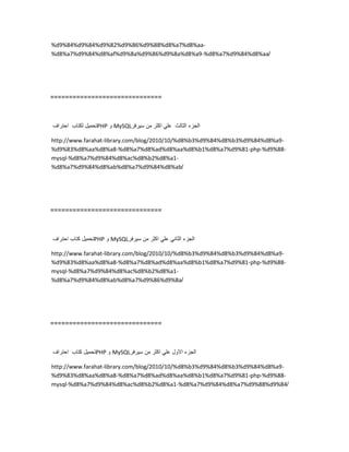 %d9%84%d9%84%d9%82%d9%86%d9%88%d8%a7%d8%aa-
%d8%a7%d9%84%d8%af%d9%8a%d9%86%d9%8a%d8%a9-%d8%a7%d9%84%d8%aa/
==============================
‫تحمٌل‬‫لكتاب‬‫احتراف‬ PHP ‫و‬ MySQL ‫الجزء‬‫الثالث‬ً‫عل‬‫اكثر‬‫من‬‫سٌرفر‬
http://www.farahat-library.com/blog/2010/10/%d8%b3%d9%84%d8%b3%d9%84%d8%a9-
%d9%83%d8%aa%d8%a8-%d8%a7%d8%ad%d8%aa%d8%b1%d8%a7%d9%81-php-%d9%88-
mysql-%d8%a7%d9%84%d8%ac%d8%b2%d8%a1-
%d8%a7%d9%84%d8%ab%d8%a7%d9%84%d8%ab/
==============================
‫تحمٌل‬‫كتاب‬‫احتراف‬ PHP ‫و‬ MySQL ‫الجزء‬ً‫الثان‬ً‫عل‬‫اكثر‬‫من‬‫سٌرفر‬
http://www.farahat-library.com/blog/2010/10/%d8%b3%d9%84%d8%b3%d9%84%d8%a9-
%d9%83%d8%aa%d8%a8-%d8%a7%d8%ad%d8%aa%d8%b1%d8%a7%d9%81-php-%d9%88-
mysql-%d8%a7%d9%84%d8%ac%d8%b2%d8%a1-
%d8%a7%d9%84%d8%ab%d8%a7%d9%86%d9%8a/
==============================
‫تحمٌل‬‫كتاب‬‫احتراف‬ PHP ‫و‬ MySQL ‫الجزء‬‫االول‬ً‫عل‬‫اكثر‬‫من‬‫سٌرفر‬
http://www.farahat-library.com/blog/2010/10/%d8%b3%d9%84%d8%b3%d9%84%d8%a9-
%d9%83%d8%aa%d8%a8-%d8%a7%d8%ad%d8%aa%d8%b1%d8%a7%d9%81-php-%d9%88-
mysql-%d8%a7%d9%84%d8%ac%d8%b2%d8%a1-%d8%a7%d9%84%d8%a7%d9%88%d9%84/
 