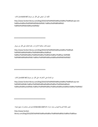 ‫تحمٌل‬‫كتاب‬ AJAX.NET ‫تألٌف‬‫أوز‬ً‫شٌخ‬ً‫عل‬‫اكثر‬‫من‬‫سٌرفر‬
http://www.farahat-library.com/blog/2010/10/%d9%83%d8%aa%d8%a7%d8%a8-ajax-net-
%d8%aa%d8%a3%d9%84%d9%8a%d9%81-%d8%a3%d9%88%d8%b2-
%d8%b4%d9%8a%d8%ae%d9%8a/
==============================
‫تحمٌل‬‫كتاب‬‫معالجة‬‫االشارات‬‫و‬‫نظم‬‫التحكم‬ً‫عل‬‫اكثر‬‫من‬‫سٌرفر‬
http://www.farahat-library.com/blog/2010/10/%d9%83%d8%aa%d8%a7%d8%a8-
%d9%85%d8%b9%d8%a7%d9%84%d8%ac%d8%a9-
%d8%a7%d9%84%d8%a7%d8%b4%d8%a7%d8%b1%d8%a7%d8%aa-%d9%88-
%d9%86%d8%b8%d9%85-%d8%a7%d9%84%d8%aa%d8%ad%d9%83%d9%85/
==============================
‫تحمٌل‬‫كتاب‬ ASP.NET ‫من‬‫البداٌة‬ً‫حت‬‫االحتراف‬ً‫عل‬‫اكثر‬‫من‬‫سٌرفر‬
http://www.farahat-library.com/blog/2010/10/%d9%83%d8%aa%d8%a7%d8%a8-asp-net-
%d9%85%d9%86-%d8%a7%d9%84%d8%a8%d8%af%d8%a7%d9%8a%d8%a9-
%d8%ad%d8%aa%d9%8a-%d8%a7%d9%84%d8%a7%d8%ad%d8%aa%d8%b1%d8%a7%d9%81/
==============================
‫استعراض‬‫محاضرات‬‫منهج‬‫شهادة‬ CCNA 802-640 ‫فٌدٌو‬‫باللغة‬‫العربٌة‬‫للمهندس‬‫محمد‬‫عزات‬‫كامال‬
http://www.farahat-
library.com/blog/2010/09/%d9%85%d8%ad%d8%a7%d8%b6%d8%b1%d8%a7%d8%aa-
 