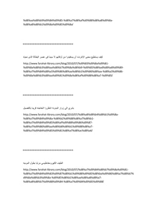 %d8%aa%d8%b9%d9%84%d9%85-%d8%a7%d8%af%d9%88%d8%a8%d9%8a-
%d8%a8%d8%b1%d9%8a%d9%85%d9%8a/
==============================
‫كٌف‬‫ٌستطٌع‬‫محبى‬‫اإلنترنت‬‫أن‬‫ٌستفٌدوا‬‫من‬‫أوقاتهم‬‫ال‬‫سٌما‬‫فى‬‫عصر‬‫البطالة‬‫الذى‬‫نحٌاه‬
http://www.farahat-library.com/blog/2010/07/%d9%83%d9%8a%d9%81-
%d9%8a%d8%b3%d8%aa%d8%b7%d9%8a%d8%b9-%d9%85%d8%ad%d8%a8%d9%89-
%d8%a7%d9%84%d8%a5%d9%86%d8%aa%d8%b1%d9%86%d8%aa-%d8%a3%d9%86-
%d9%8a%d8%b3%d8%aa%d9%81%d9%8a%d8%af%d9%88%d8%a7-%d9%85/
==============================
‫بشري‬ً‫ال‬‫زوار‬‫المدونه‬‫انتظروا‬‫المفاجئه‬‫قرٌبا‬‫بالتفصٌل‬
http://www.farahat-library.com/blog/2010/07/%d8%a8%d8%b4%d8%b1%d9%8a-
%d8%a7%d9%84%d9%8a-%d8%b2%d9%88%d8%a7%d8%b1-
%d8%a7%d9%84%d9%85%d8%af%d9%88%d9%86%d9%87-
%d8%a7%d9%86%d8%aa%d8%b8%d8%b1%d9%88%d8%a7-
%d8%a7%d9%84%d9%85%d9%81%d8%a7%d8%ac%d8%a6/
==============================
‫الطٌف‬ً‫الكهرومغناطٌس‬‫مرتبا‬‫بطول‬‫الموجه‬
http://www.farahat-library.com/blog/2010/07/%d8%a7%d9%84%d8%b7%d9%8a%d9%81-
%d8%a7%d9%84%d9%83%d9%87%d8%b1%d9%88%d9%85%d8%ba%d9%86%d8%a7%d8%b7%
d9%8a%d8%b3%d9%8a-%d9%85%d8%b1%d8%aa%d8%a8%d8%a7-
%d8%a8%d8%b7%d9%88%d9%84-%d8%a7%d9%84%d9%85%d9%88/
 