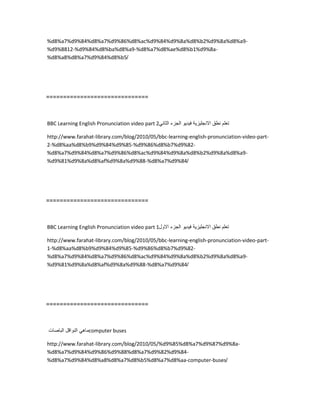 %d8%a7%d9%84%d8%a7%d9%86%d8%ac%d9%84%d9%8a%d8%b2%d9%8a%d8%a9-
%d9%8812-%d9%84%d8%ba%d8%a9-%d8%a7%d8%ae%d8%b1%d9%8a-
%d8%a8%d8%a7%d9%84%d8%b5/
==============================
BBC Learning English Pronunciation video part 2 ‫تعلم‬‫نطق‬‫االنجلٌزٌة‬‫فٌدٌو‬‫الجزء‬ً‫الثان‬
http://www.farahat-library.com/blog/2010/05/bbc-learning-english-pronunciation-video-part-
2-%d8%aa%d8%b9%d9%84%d9%85-%d9%86%d8%b7%d9%82-
%d8%a7%d9%84%d8%a7%d9%86%d8%ac%d9%84%d9%8a%d8%b2%d9%8a%d8%a9-
%d9%81%d9%8a%d8%af%d9%8a%d9%88-%d8%a7%d9%84/
==============================
BBC Learning English Pronunciation video part 1 ‫تعلم‬‫نطق‬‫االنجلٌزٌة‬‫فٌدٌو‬‫الجزء‬‫االول‬
http://www.farahat-library.com/blog/2010/05/bbc-learning-english-pronunciation-video-part-
1-%d8%aa%d8%b9%d9%84%d9%85-%d9%86%d8%b7%d9%82-
%d8%a7%d9%84%d8%a7%d9%86%d8%ac%d9%84%d9%8a%d8%b2%d9%8a%d8%a9-
%d9%81%d9%8a%d8%af%d9%8a%d9%88-%d8%a7%d9%84/
==============================
ً‫ماه‬‫النواقل‬‫الباصات‬ computer buses
http://www.farahat-library.com/blog/2010/05/%d9%85%d8%a7%d9%87%d9%8a-
%d8%a7%d9%84%d9%86%d9%88%d8%a7%d9%82%d9%84-
%d8%a7%d9%84%d8%a8%d8%a7%d8%b5%d8%a7%d8%aa-computer-buses/
 