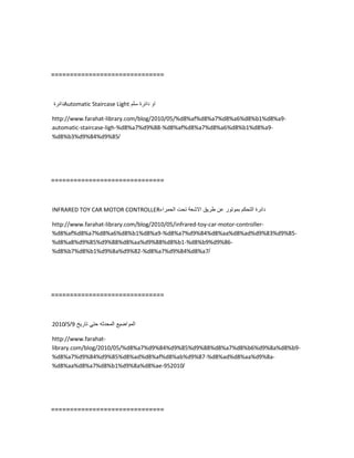 ==============================
‫دائرة‬Automatic Staircase Light ‫او‬‫دائرة‬‫سلم‬
http://www.farahat-library.com/blog/2010/05/%d8%af%d8%a7%d8%a6%d8%b1%d8%a9-
automatic-staircase-ligh-%d8%a7%d9%88-%d8%af%d8%a7%d8%a6%d8%b1%d8%a9-
%d8%b3%d9%84%d9%85/
==============================
INFRARED TOY CAR MOTOR CONTROLLER ‫دائرة‬‫التحكم‬‫بموتور‬‫عن‬‫طرٌق‬‫االشعة‬‫تحت‬‫الحمراء‬
http://www.farahat-library.com/blog/2010/05/infrared-toy-car-motor-controller-
%d8%af%d8%a7%d8%a6%d8%b1%d8%a9-%d8%a7%d9%84%d8%aa%d8%ad%d9%83%d9%85-
%d8%a8%d9%85%d9%88%d8%aa%d9%88%d8%b1-%d8%b9%d9%86-
%d8%b7%d8%b1%d9%8a%d9%82-%d8%a7%d9%84%d8%a7/
==============================
‫المواضٌع‬‫المحدثه‬ً‫حت‬‫تارٌخ‬9/5/2010
http://www.farahat-
library.com/blog/2010/05/%d8%a7%d9%84%d9%85%d9%88%d8%a7%d8%b6%d9%8a%d8%b9-
%d8%a7%d9%84%d9%85%d8%ad%d8%af%d8%ab%d9%87-%d8%ad%d8%aa%d9%8a-
%d8%aa%d8%a7%d8%b1%d9%8a%d8%ae-952010/
==============================
 