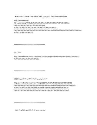 ‫تحمٌل‬‫برنامج‬‫تسرٌع‬‫التحمٌل‬‫وتحمٌل‬‫ملفات‬‫الفٌدٌو‬‫من‬‫ٌوتٌوب‬‫وغٌرها‬ Orbit Downloader
http://www.farahat-
library.com/blog/2010/05/%d8%a8%d8%b1%d9%86%d8%a7%d9%85%d8%ac-
%d8%aa%d8%b3%d8%b1%d9%8a%d8%b9-
%d8%a7%d9%84%d8%aa%d8%ad%d9%85%d9%8a%d9%84-
%d9%88%d8%aa%d8%ad%d9%85%d9%8a%d9%84-%d9%85%d9%84%d9%81%d8%a7%d8%aa-
%d8%a7%d9%84%d9%81/
==============================
‫احكام‬‫وحكم‬
http://www.farahat-library.com/blog/2010/05/%d8%a7%d8%ad%d9%83%d8%a7%d9%85-
%d9%88%d8%ad%d9%83%d9%85/
==============================
‫استعراض‬‫دروس‬‫ثانوٌة‬‫عامة‬‫فٌدٌو‬‫مادة‬‫الجٌولوجٌا‬2009
http://www.farahat-library.com/blog/2010/05/%d8%af%d8%b1%d9%88%d8%b3-
%d8%ab%d8%a7%d9%86%d9%88%d9%8a%d8%a9-%d8%b9%d8%a7%d9%85%d8%a9-
%d9%81%d9%8a%d8%af%d9%8a%d9%88-%d9%85%d8%a7%d8%af%d8%a9-
%d8%a7%d9%84%d8%ac%d9%8a%d9%88%d9%84%d9%88%d8%ac%d9%8a/
==============================
‫استعراض‬‫دروس‬‫ثانوٌة‬‫عامة‬‫فٌدٌو‬‫مادة‬‫الفٌزٌاء‬2009
 