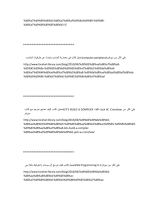 %d8%a7%d9%84%d8%b1%d8%a7%d8%af%d9%8a%d9%88-%d9%88-
%d8%a7%d9%84%d9%85%d8%b3-5/
==============================
‫تحمٌل‬‫كتاب‬ً‫ف‬‫معمارٌة‬‫الحاسب‬‫ٌتحدث‬‫عن‬‫طرفٌات‬‫الحاسب‬ computer peripherals ً‫عل‬‫اكثر‬‫من‬‫سٌرفر‬
http://www.farahat-library.com/blog/2010/04/%d9%83%d8%aa%d8%a7%d8%a8-
%d9%81%d9%8a-%d9%85%d8%b9%d9%85%d8%a7%d8%b1%d9%8a%d8%a9-
%d8%a7%d9%84%d8%ad%d8%a7%d8%b3%d8%a8-%d9%8a%d8%aa%d8%ad%d8%af%d8%ab-
%d8%b9%d9%86-%d8%b7%d8%b1%d9%81%d9%8a%d8%a7%d8%aa/
==============================
‫تحمٌل‬‫كتاب‬‫كٌف‬‫تصنع‬‫مترجم‬‫مع‬‫كتاب‬ LET'S BUILD A COMPILER ‫تألٌف‬ Jack W. Crenshaw ً‫عل‬‫اكثر‬‫من‬
‫سٌرفر‬
http://www.farahat-library.com/blog/2010/04/%d9%83%d9%8a%d9%81-
%d8%aa%d8%b5%d9%86%d8%b9-%d9%85%d8%aa%d8%b1%d8%ac%d9%85-%d9%85%d8%b9-
%d9%83%d8%aa%d8%a7%d8%a8-lets-build-a-compiler-
%d8%aa%d8%a3%d9%84%d9%8a%d9%81-jack-w-crenshaw/
==============================
‫تحمٌل‬‫كتاب‬‫كٌف‬‫تبرمج‬‫الرسومات‬‫والجرفٌك‬‫بلغة‬ً‫س‬ VGA Programming in C ً‫عل‬‫اكثر‬‫من‬‫سٌرفر‬
http://www.farahat-library.com/blog/2010/04/%d9%83%d9%8a%d9%81-
%d8%aa%d8%a8%d8%b1%d9%85%d8%ac-
%d8%a7%d9%84%d8%b1%d8%b3%d9%88%d9%85%d8%a7%d8%aa-
 