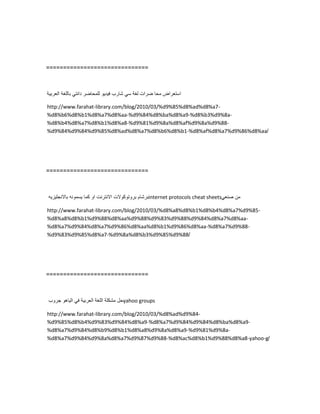 ==============================
‫استعراض‬‫محا‬‫ضرات‬‫لغة‬ً‫س‬‫شارب‬‫فٌدٌو‬‫للمحاضر‬ً‫دانت‬‫باللغة‬‫العربٌة‬
http://www.farahat-library.com/blog/2010/03/%d9%85%d8%ad%d8%a7-
%d8%b6%d8%b1%d8%a7%d8%aa-%d9%84%d8%ba%d8%a9-%d8%b3%d9%8a-
%d8%b4%d8%a7%d8%b1%d8%a8-%d9%81%d9%8a%d8%af%d9%8a%d9%88-
%d9%84%d9%84%d9%85%d8%ad%d8%a7%d8%b6%d8%b1-%d8%af%d8%a7%d9%86%d8%aa/
==============================
‫برشام‬‫بروتوكوالت‬‫االنترنت‬‫او‬‫كما‬‫ٌسمونه‬‫باالنجلٌزٌه‬ internet protocols cheat sheets ‫من‬ً‫صنع‬
http://www.farahat-library.com/blog/2010/03/%d8%a8%d8%b1%d8%b4%d8%a7%d9%85-
%d8%a8%d8%b1%d9%88%d8%aa%d9%88%d9%83%d9%88%d9%84%d8%a7%d8%aa-
%d8%a7%d9%84%d8%a7%d9%86%d8%aa%d8%b1%d9%86%d8%aa-%d8%a7%d9%88-
%d9%83%d9%85%d8%a7-%d9%8a%d8%b3%d9%85%d9%88/
==============================
‫حل‬‫مشكلة‬‫اللغة‬‫العربٌة‬ً‫ف‬‫الٌاهو‬‫جروب‬ yahoo groups
http://www.farahat-library.com/blog/2010/03/%d8%ad%d9%84-
%d9%85%d8%b4%d9%83%d9%84%d8%a9-%d8%a7%d9%84%d9%84%d8%ba%d8%a9-
%d8%a7%d9%84%d8%b9%d8%b1%d8%a8%d9%8a%d8%a9-%d9%81%d9%8a-
%d8%a7%d9%84%d9%8a%d8%a7%d9%87%d9%88-%d8%ac%d8%b1%d9%88%d8%a8-yahoo-g/
 