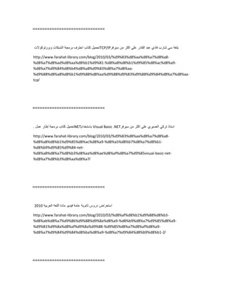 ==============================
‫تحمٌل‬‫كتاب‬‫احترف‬‫برمجة‬‫الشبكات‬‫وبروتوكوالت‬ TCP/IP ‫بلغة‬ً‫س‬‫شارب‬‫فادي‬‫عبد‬‫القادر‬ً‫عل‬‫اكثر‬‫من‬‫سٌرفر‬
http://www.farahat-library.com/blog/2010/03/%d9%83%d8%aa%d8%a7%d8%a8-
%d8%a7%d8%ad%d8%aa%d8%b1%d9%81-%d8%a8%d8%b1%d9%85%d8%ac%d8%a9-
%d8%a7%d9%84%d8%b4%d8%a8%d9%83%d8%a7%d8%aa-
%d9%88%d8%a8%d8%b1%d9%88%d8%aa%d9%88%d9%83%d9%88%d9%84%d8%a7%d8%aa-
tcp/
==============================
‫تحمٌل‬‫كتاب‬‫برمجة‬‫إطار‬‫عمل‬. NET‫باستخدام‬ Visual Basic .NET ‫استاذ‬ً‫ترك‬‫العسٌري‬ً‫عل‬‫اكثر‬‫من‬‫سٌرفر‬
http://www.farahat-library.com/blog/2010/03/%d9%83%d8%aa%d8%a7%d8%a8-
%d8%a8%d8%b1%d9%85%d8%ac%d8%a9-%d8%a5%d8%b7%d8%a7%d8%b1-
%d8%b9%d9%85%d9%84-net-
%d8%a8%d8%a7%d8%b3%d8%aa%d8%ae%d8%af%d8%a7%d9%85visual-basic-net-
%d8%a7%d8%b3%d8%aa%d8%a7/
==============================
‫استعراض‬‫دروس‬‫ثانوٌة‬‫عامة‬‫فٌدٌو‬‫مادة‬‫اللغة‬‫العربٌة‬2010
http://www.farahat-library.com/blog/2010/03/%d8%af%d8%b1%d9%88%d8%b3-
%d8%ab%d8%a7%d9%86%d9%88%d9%8a%d8%a9-%d8%b9%d8%a7%d9%85%d8%a9-
%d9%81%d9%8a%d8%af%d9%8a%d9%88-%d9%85%d8%a7%d8%af%d8%a9-
%d8%a7%d9%84%d9%84%d8%ba%d8%a9-%d8%a7%d9%84%d8%b9%d8%b1-2/
==============================
 
