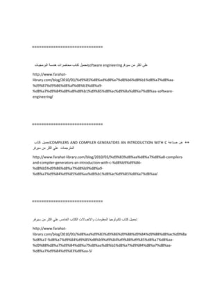 ==============================
‫تحمٌل‬‫كتاب‬‫محاضرات‬‫هندسة‬‫البرمجٌات‬ software engineering ً‫عل‬‫اكثر‬‫من‬‫سٌرفر‬
http://www.farahat-
library.com/blog/2010/03/%d9%85%d8%ad%d8%a7%d8%b6%d8%b1%d8%a7%d8%aa-
%d9%87%d9%86%d8%af%d8%b3%d8%a9-
%d8%a7%d9%84%d8%a8%d8%b1%d9%85%d8%ac%d9%8a%d8%a7%d8%aa-software-
engineering/
==============================
‫تحمٌل‬‫كتاب‬ COMPILERS AND COMPILER GENERATORS AN INTRODUCTION WITH C ++‫عن‬‫صناعة‬
‫المترجمات‬ً‫عل‬‫اكثر‬‫من‬‫سٌرفر‬
http://www.farahat-library.com/blog/2010/03/%d9%83%d8%aa%d8%a7%d8%a8-compilers-
and-compiler-generators-an-introduction-with-c-%d8%b9%d9%86-
%d8%b5%d9%86%d8%a7%d8%b9%d8%a9-
%d8%a7%d9%84%d9%85%d8%aa%d8%b1%d8%ac%d9%85%d8%a7%d8%aa/
==============================
‫تحمٌل‬‫كتاب‬‫تكنولوجٌا‬‫المعلومات‬‫واالتصاالت‬‫الكتاب‬‫الخامس‬ً‫عل‬‫اكثر‬‫من‬‫سٌرفر‬
http://www.farahat-
library.com/blog/2010/03/%d8%aa%d9%83%d9%86%d9%88%d9%84%d9%88%d8%ac%d9%8a
%d8%a7-%d8%a7%d9%84%d9%85%d8%b9%d9%84%d9%88%d9%85%d8%a7%d8%aa-
%d9%88%d8%a7%d9%84%d8%a7%d8%aa%d8%b5%d8%a7%d9%84%d8%a7%d8%aa-
%d8%a7%d9%84%d9%83%d8%aa-5/
 