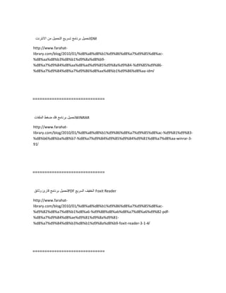 ‫تحمٌل‬‫برنامج‬‫تسرٌع‬‫التحمٌل‬‫من‬‫االنترنت‬ IDM
http://www.farahat-
library.com/blog/2010/01/%d8%a8%d8%b1%d9%86%d8%a7%d9%85%d8%ac-
%d8%aa%d8%b3%d8%b1%d9%8a%d8%b9-
%d8%a7%d9%84%d8%aa%d8%ad%d9%85%d9%8a%d9%84-%d9%85%d9%86-
%d8%a7%d9%84%d8%a7%d9%86%d8%aa%d8%b1%d9%86%d8%aa-idm/
==============================
‫تحمٌل‬‫برنامج‬‫فك‬‫ضغط‬‫الملفات‬ WINRAR
http://www.farahat-
library.com/blog/2010/01/%d8%a8%d8%b1%d9%86%d8%a7%d9%85%d8%ac-%d9%81%d9%83-
%d8%b6%d8%ba%d8%b7-%d8%a7%d9%84%d9%85%d9%84%d9%81%d8%a7%d8%aa-winrar-3-
91/
==============================
‫تحمٌل‬‫برنامج‬‫قارئ‬‫وثائق‬ PDF ‫الخفٌف‬‫السرٌع‬ Foxit Reader
http://www.farahat-
library.com/blog/2010/01/%d8%a8%d8%b1%d9%86%d8%a7%d9%85%d8%ac-
%d9%82%d8%a7%d8%b1%d8%a6-%d9%88%d8%ab%d8%a7%d8%a6%d9%82-pdf-
%d8%a7%d9%84%d8%ae%d9%81%d9%8a%d9%81-
%d8%a7%d9%84%d8%b3%d8%b1%d9%8a%d8%b9-foxit-reader-3-1-4/
==============================
 