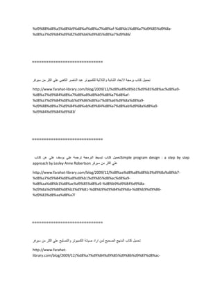 %d9%88%d8%a5%d8%b9%d8%af%d8%a7%d8%af-%d8%b1%d8%a7%d9%85%d9%8a-
%d8%a7%d9%84%d9%82%d8%b6%d9%85%d8%a7%d9%86/
==============================
‫تحمٌل‬‫كتاب‬‫برمجة‬‫االبعاد‬‫الثنائٌة‬‫والثالثٌة‬‫للكمبٌوتر‬‫عبد‬‫الناصر‬ً‫الكعب‬ً‫عل‬‫اكثر‬‫من‬‫سٌرفر‬
http://www.farahat-library.com/blog/2009/12/%d8%a8%d8%b1%d9%85%d8%ac%d8%a9-
%d8%a7%d9%84%d8%a7%d8%a8%d8%b9%d8%a7%d8%af-
%d8%a7%d9%84%d8%ab%d9%86%d8%a7%d8%a6%d9%8a%d8%a9-
%d9%88%d8%a7%d9%84%d8%ab%d9%84%d8%a7%d8%ab%d9%8a%d8%a9-
%d9%84%d9%84%d9%83/
==============================
‫تحمٌل‬‫كتاب‬‫تبسٌط‬‫البرمجة‬‫ترجمة‬ً‫عل‬‫ٌوسف‬ً‫عل‬‫عن‬‫كتاب‬ Simple program design : a step by step
approach by Lesley Anne Robertson ً‫عل‬‫اكثر‬‫من‬‫سٌرفر‬
http://www.farahat-library.com/blog/2009/12/%d8%aa%d8%a8%d8%b3%d9%8a%d8%b7-
%d8%a7%d9%84%d8%a8%d8%b1%d9%85%d8%ac%d8%a9-
%d8%aa%d8%b1%d8%ac%d9%85%d8%a9-%d8%b9%d9%84%d9%8a-
%d9%8a%d9%88%d8%b3%d9%81-%d8%b9%d9%84%d9%8a-%d8%b9%d9%86-
%d9%83%d8%aa%d8%a7/
==============================
‫تحمٌل‬‫كتاب‬‫المنهج‬‫الصحٌح‬‫لمن‬‫اراد‬‫صٌانة‬‫الكمبٌوتر‬‫والتصلٌح‬ً‫عل‬‫اكثر‬‫من‬‫سٌرفر‬
http://www.farahat-
library.com/blog/2009/12/%d8%a7%d9%84%d9%85%d9%86%d9%87%d8%ac-
 