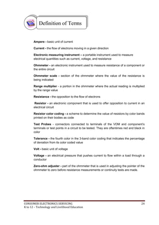 CONSUMER ELECTRONICS SERVICING 24
K to 12 – Technology and Livelihood Education
Ampere - basic unit of current
Current - the flow of electrons moving in a given direction
Electronic measuring instrument – a portable instrument used to measure
electrical quantities such as current, voltage, and resistance
Ohmmeter - an electronic instrument used to measure resistance of a component or
the entire circuit
Ohmmeter scale - section of the ohmmeter where the value of the resistance is
being indicated
Range multiplier - a portion in the ohmmeter where the actual reading is multiplied
by the range value
Resistance - the opposition to the flow of electrons
Resistor - an electronic component that is used to offer opposition to current in an
electrical circuit
Resistor color coding - a scheme to determine the value of resistors by color bands
printed on their bodies as code
Test Probes - connectors connected to terminals of the VOM and component’s
terminals or test points in a circuit to be tested. They are oftentimes red and black in
color
Tolerance - the fourth color in the 3-band color coding that indicates the percentage
of deviation from its color coded value
Volt - basic unit of voltage
Voltage - an electrical pressure that pushes current to flow within a load through a
conductor
Zero-ohm adjuster - part of the ohmmeter that is used in adjusting the pointer of the
ohmmeter to zero before resistance measurements or continuity tests are made.
Definition of Terms
 