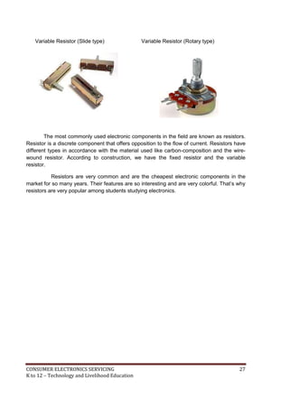 CONSUMER ELECTRONICS SERVICING 27
K to 12 – Technology and Livelihood Education
Variable Resistor (Slide type) Variable Resistor (Rotary type)
The most commonly used electronic components in the field are known as resistors.
Resistor is a discrete component that offers opposition to the flow of current. Resistors have
different types in accordance with the material used like carbon-composition and the wire-
wound resistor. According to construction, we have the fixed resistor and the variable
resistor.
Resistors are very common and are the cheapest electronic components in the
market for so many years. Their features are so interesting and are very colorful. That’s why
resistors are very popular among students studying electronics.
 