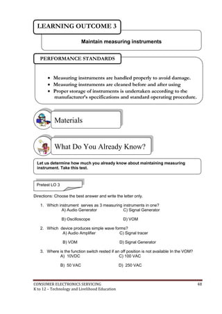 CONSUMER ELECTRONICS SERVICING 48
K to 12 – Technology and Livelihood Education
Directions: Choose the best answer and write the letter only.
1. Which instrument serves as 3 measuring instruments in one?
A) Audio Generator C) Signal Generator
B) Oscilloscope D) VOM
2. Which device produces simple wave forms?
A) Audio Amplifier C) Signal tracer
B) VOM D) Signal Generator
3. Where is the function switch rested if an off position is not available In the VOM?
A) 10VDC C) 100 VAC
B) 50 VAC D) 250 VAC
What Do You Already Know?
Materials
Maintain measuring instruments
LEARNING OUTCOME 3
Pretest LO 3
 Measuring instruments are handled properly to avoid damage.
 Measuring instruments are cleaned before and after using
 Proper storage of instruments is undertaken according to the
manufacturer’s specifications and standard operating procedure.
PERFORMANCE STANDARDS
Let us determine how much you already know about maintaining measuring
instrument. Take this test.
 