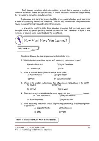 CONSUMER ELECTRONICS SERVICING 52
K to 12 – Technology and Livelihood Education
How Much Have You Learned?
Such devices contain an electronic oscillator, a circuit that is capable of creating a
repetitive waveform. These are typically used in simple electronics repair and design where
they are used to stimulate a circuit under test.
Oscilloscope and signal generator should be given regular checkup for at least once
a week by connecting them to the power line. This will help prevent their components from
having moisture that might cause trouble in their circuits.
In any activity involving skills, it is a standard procedure that you must always use
the right tool or equipment properly needed for particular task. However, in spite of this
reminder or caution, some students abuse the use of tools.
Directions: Choose the best answer and write the letter only.
1. What is the instrument that serves as 3 measuring instruments in one?
A) Audio Generator C) Signal Generator
B) Oscilloscope D) VOM
2. What is a device which produces simple wave forms?
A) Audio Amplifier C) Signal tracer
B) VOM D) Signal Generator
3. Where is the function switch rested if an off position is not available in the VOM?
A) 10VDC C) !00 VAC
B) 50 VAC D) 250 VAC
4. Place instruments in a cool dry place and away from any ____________ devices.
A) Other instruments C) Magnetic devices
B) Audio amplifiers D) Digital sources
5. What measuring instrument should be given regular checkup by connecting them
to power line?
A) Capacitor Tester C) Oscilloscope
B) DMM D) VOM
Refer to the Answer Key. What is your score?
Self-Check 3.1
 