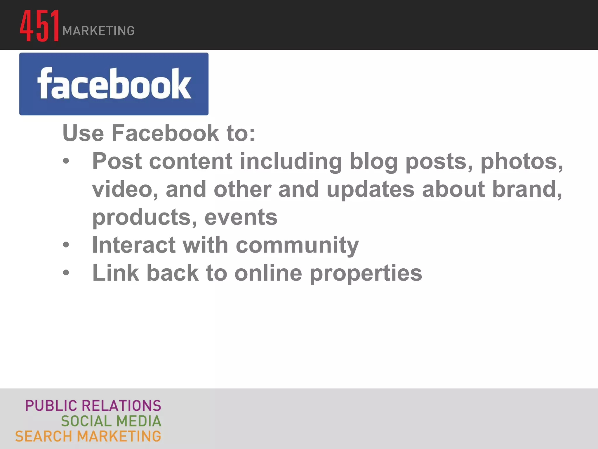 Use Facebook to:
• Post content including blog posts, photos,
  video, and other and updates about brand,
  products, events
• Interact with community
• Link back to online properties
 