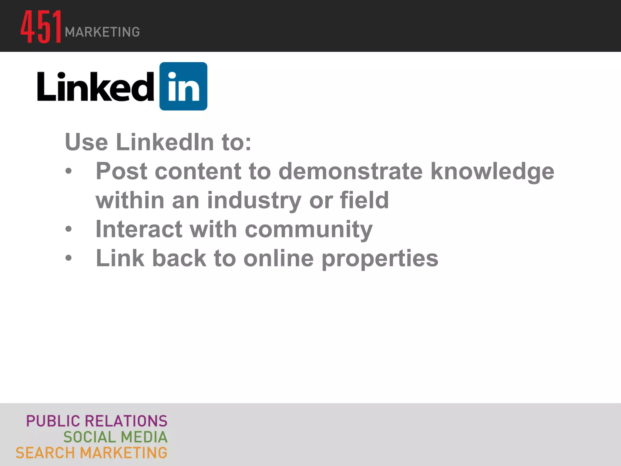 Use LinkedIn to:
• Post content to demonstrate knowledge
  within an industry or field
• Interact with community
• Link back to online properties
 